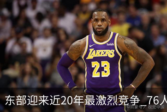 东部迎来近20年最激烈竞争 76人成为争冠大热但仍有多项致命隐患